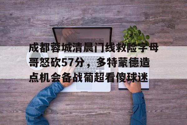 亚博娱乐官网 -成都蓉城清晨门线救险字母哥怒砍57分，多特蒙德造点机会备战葡超看傻球迷的简单介绍